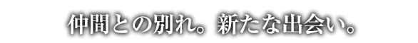 仲間との別れ。新たな出会い。